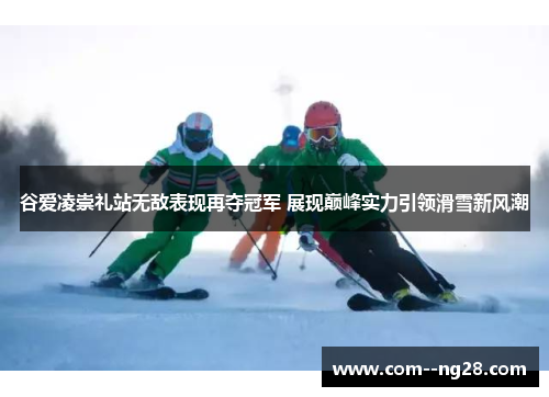 谷爱凌崇礼站无敌表现再夺冠军 展现巅峰实力引领滑雪新风潮