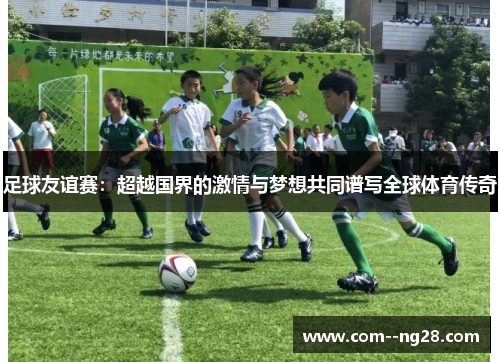 足球友谊赛:超越国界的激情与梦想共同谱写全球体育传奇 足球友谊赛:超越国界的激情与梦想共同谱写全球体育传奇