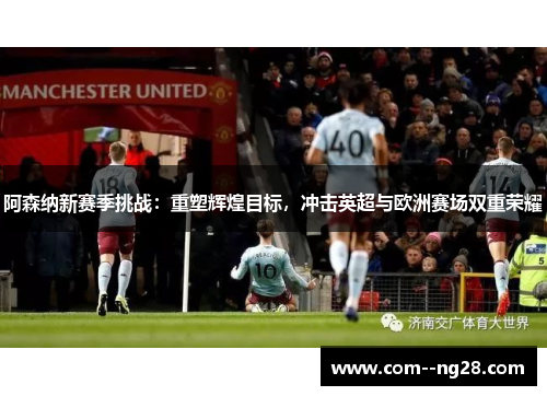 阿森纳新赛季挑战：重塑辉煌目标，冲击英超与欧洲赛场双重荣耀