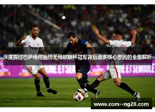 深度探讨巴萨缘何始终无缘欧联杯冠军背后诸多核心原因的全面解析