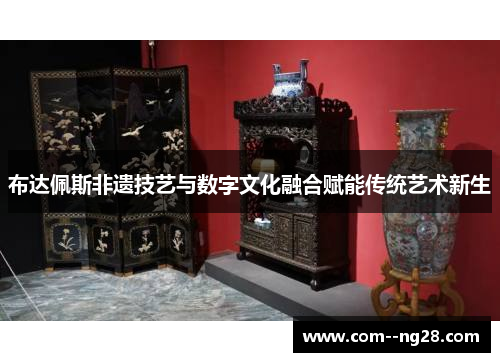 布达佩斯非遗技艺与数字文化融合赋能传统艺术新生 布达佩斯非遗技艺与数字文化融合赋能传统艺术新生