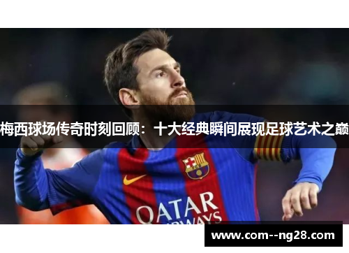 梅西球场传奇时刻回顾：十大经典瞬间展现足球艺术之巅