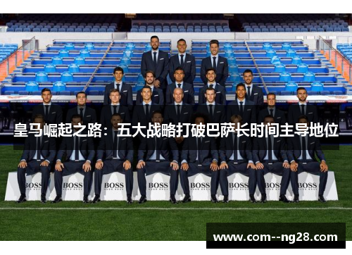 皇马崛起之路:五大战略打破巴萨长时间主导地位 皇马崛起之路:五大战略打破巴萨长时间主导地位
