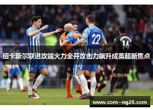 纽卡斯尔联进攻端火力全开攻击力飙升成英超新焦点 纽卡斯尔联进攻端火力全开攻击力飙升成英超新焦点