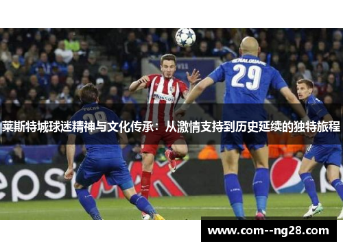 莱斯特城球迷精神与文化传承:从激情支持到历史延续的独特旅程 莱斯特城球迷精神与文化传承:从激情支持到历史延续的独特旅程