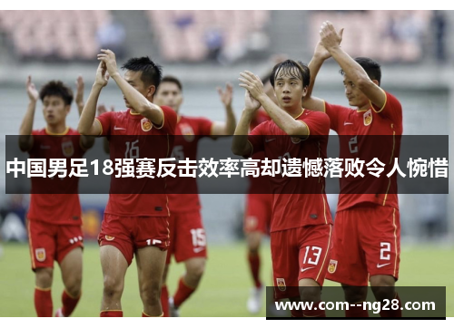 中国男足18强赛反击效率高却遗憾落败令人惋惜