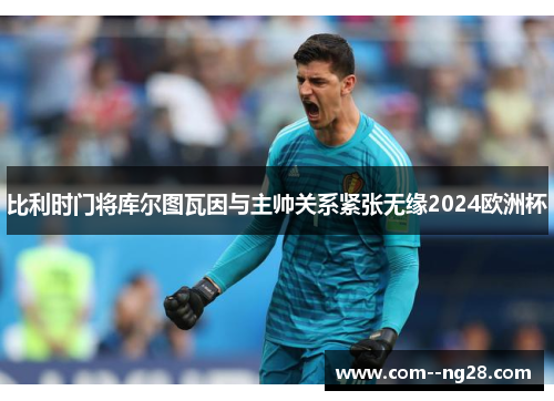 比利时门将库尔图瓦因与主帅关系紧张无缘2024欧洲杯