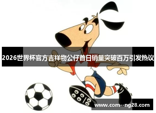 2026世界杯官方吉祥物公仔首日销量突破百万引发热议 2026世界杯官方吉祥物公仔首日销量突破百万引发热议